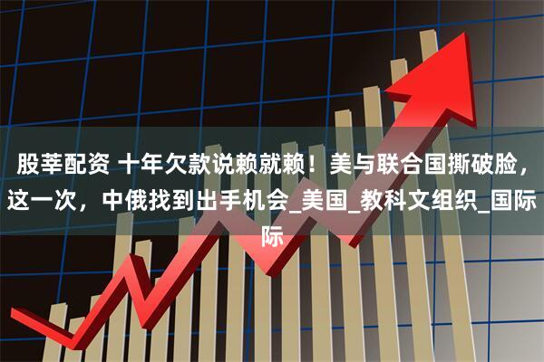 股莘配资 十年欠款说赖就赖！美与联合国撕破脸，这一次，中俄找到出手机会_美国_教科文组织_国际