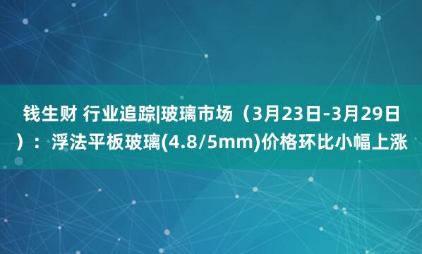 钱生财 行业追踪|玻璃市场（3月23日-3月29日）：浮法平板玻璃(4.8/5mm)价格环比小幅上涨