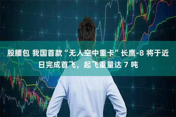 股腰包 我国首款“无人空中重卡”长鹰-8 将于近日完成首飞，起飞重量达 7 吨