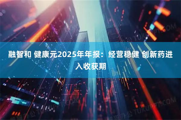 融智和 健康元2025年年报：经营稳健 创新药进入收获期