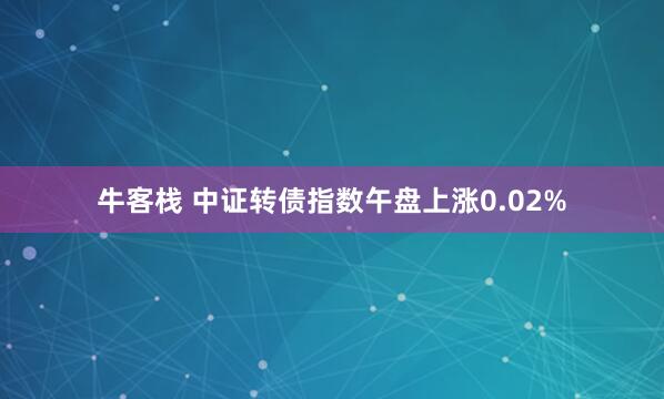 牛客栈 中证转债指数午盘上涨0.02%