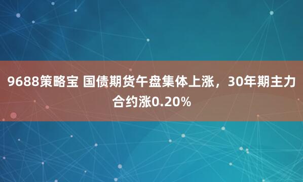 9688策略宝 国债期货午盘集体上涨，30年期主力合约涨0.20%