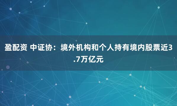 盈配资 中证协：境外机构和个人持有境内股票近3.7万亿元