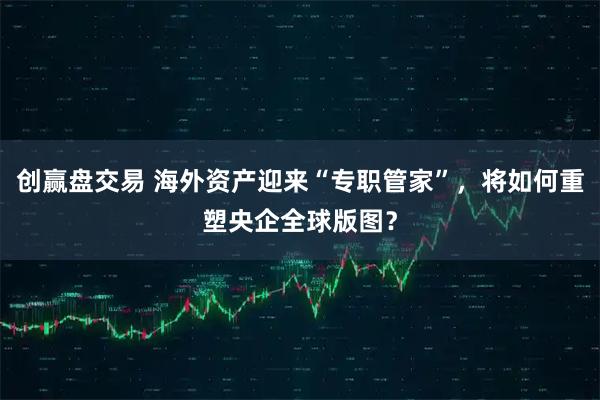 创赢盘交易 海外资产迎来“专职管家”，将如何重塑央企全球版图？