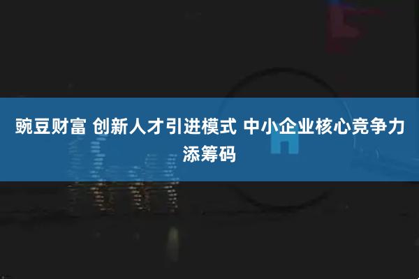 豌豆财富 创新人才引进模式 中小企业核心竞争力添筹码