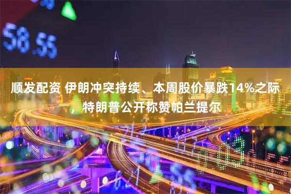 顺发配资 伊朗冲突持续、本周股价暴跌14%之际，特朗普公开称赞帕兰提尔